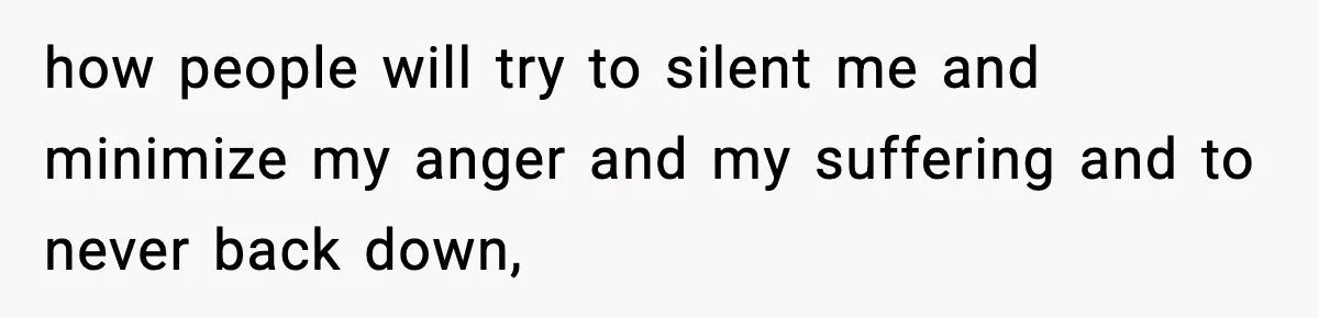 how people will try to silent me and minimize my anger and my suffering and to never back down,