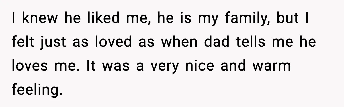 I knew he liked me, he is my family, but I felt just as loved as when dad tells me he loves me. It was a very nice and warm...