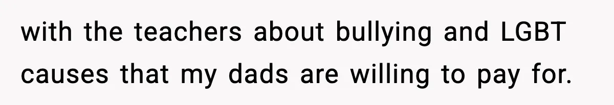 with the teachers about bullying and LGBT causes that my dads are willing to pay for.