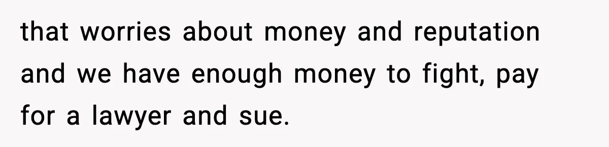 that worries about money and reputation and we have enough money to fight, pay for a lawyer and sue.