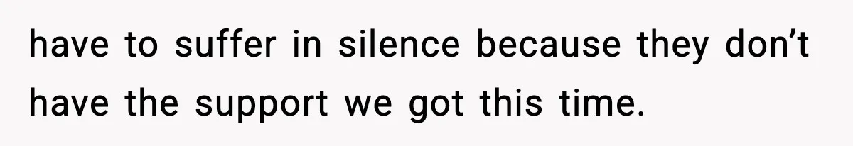 have to suffer in silence because they don’t have the support we got this time.