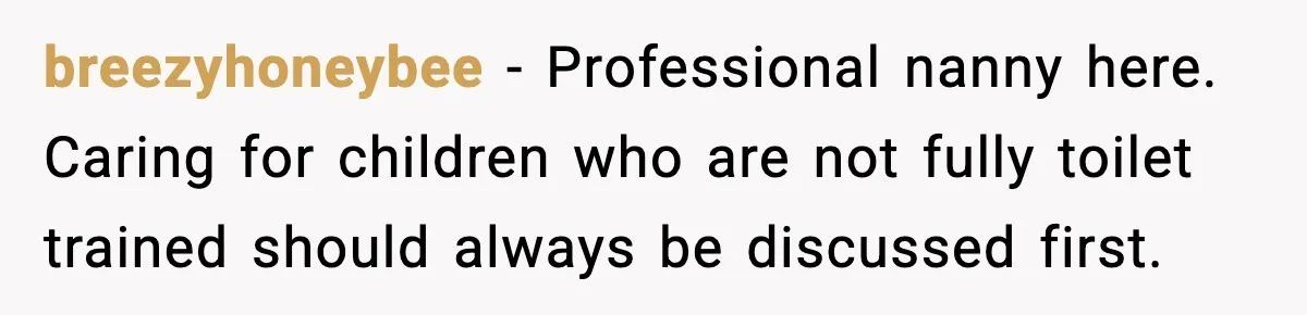 breezyhoneybee - Professional nanny here. Caring for children who are not fully toilet trained should always be discussed first.