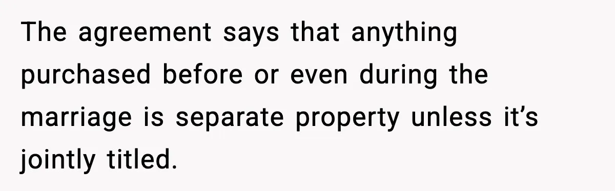 The agreement says that anything purchased before or even during the marriage is separate property unless it’s jointly titled.