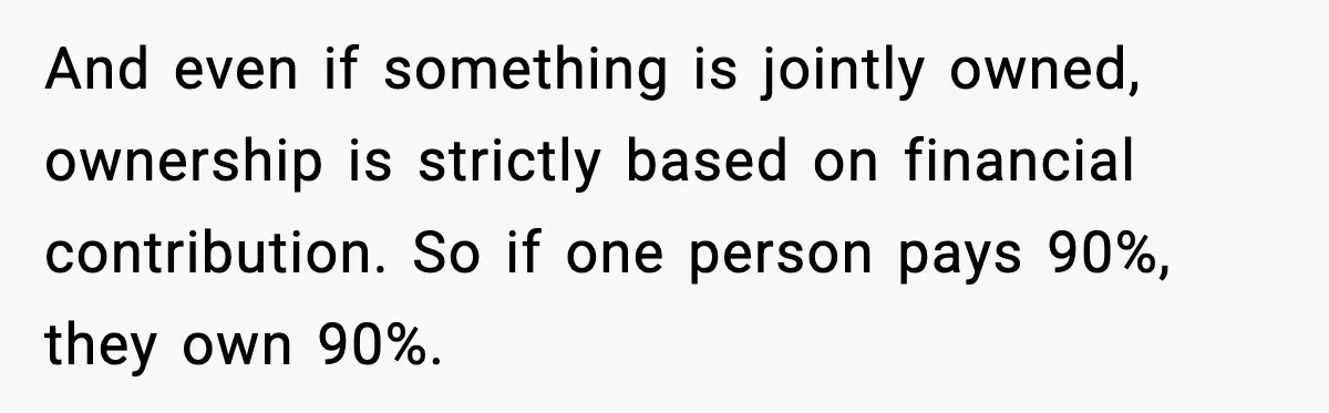 And even if something is jointly owned, ownership is strictly based on financial contribution. So if one person pays 90%, they own 90%.