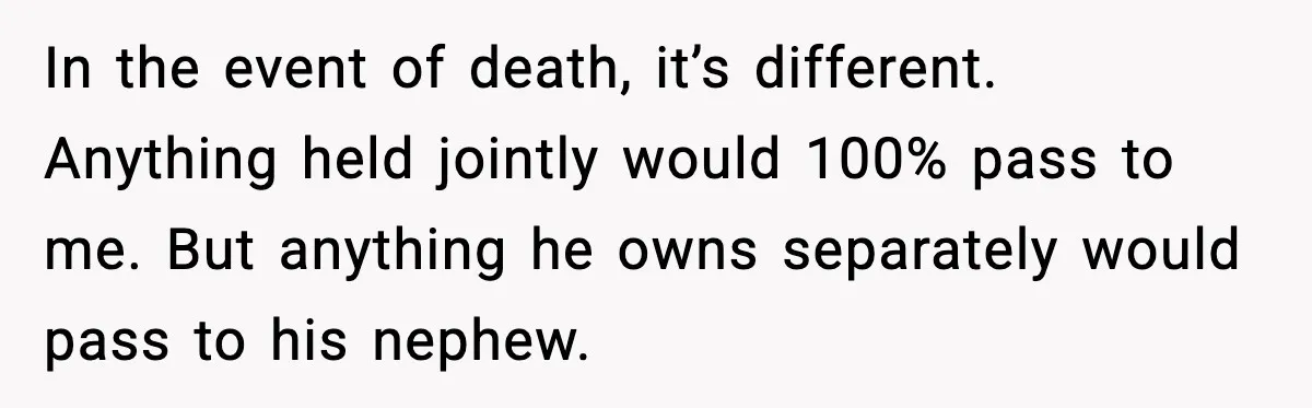 In the event of death, it’s different. Anything held jointly would 100% pass to me. But anything he owns separately would pass to his nephew.