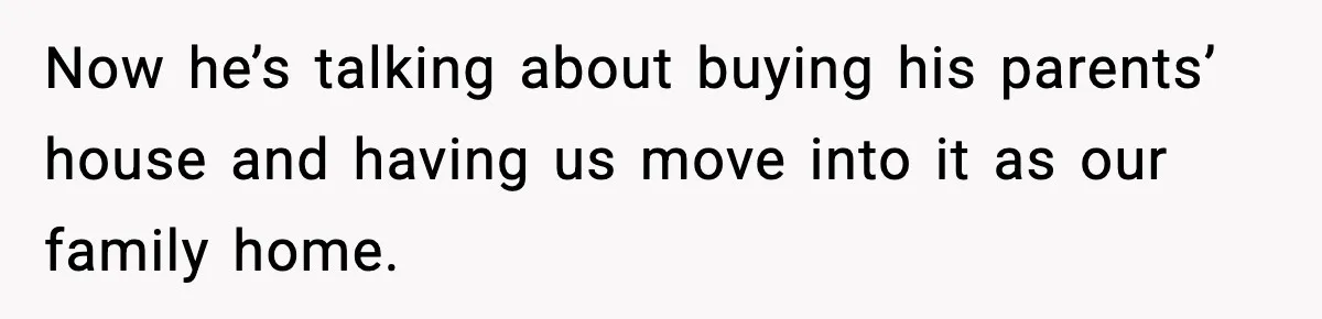 Now he’s talking about buying his parents’ house and having us move into it as our family home.