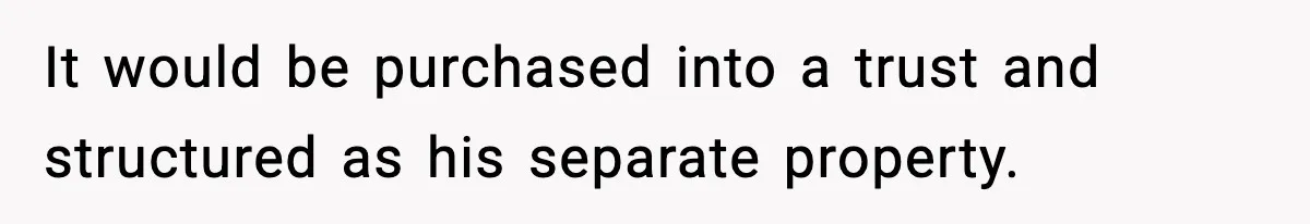 It would be purchased into a trust and structured as his separate property.