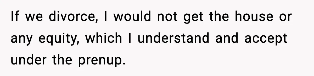 If we divorce, I would not get the house or any equity, which I understand and accept under the prenup.