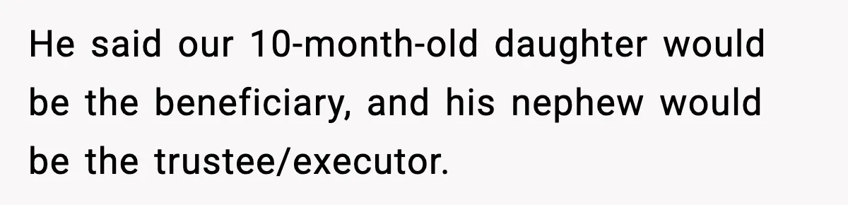 He said our 10-month-old daughter would be the beneficiary, and his nephew would be the trustee/executor.