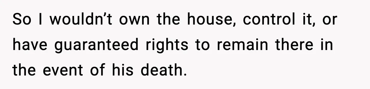 So I wouldn’t own the house, control it, or have guaranteed rights to remain there in the event of his death.