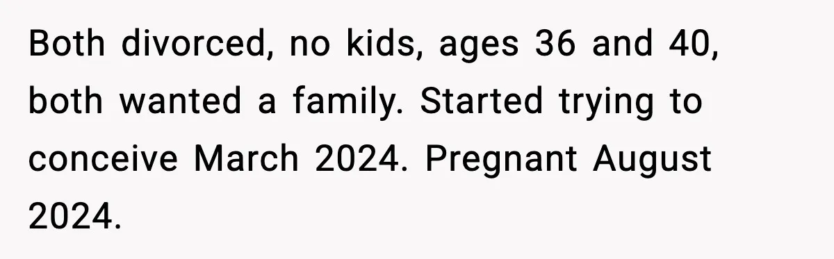 Both divorced, no kids, ages 36 and 40, both wanted a family. Started trying to conceive March 2024. Pregnant August 2024.