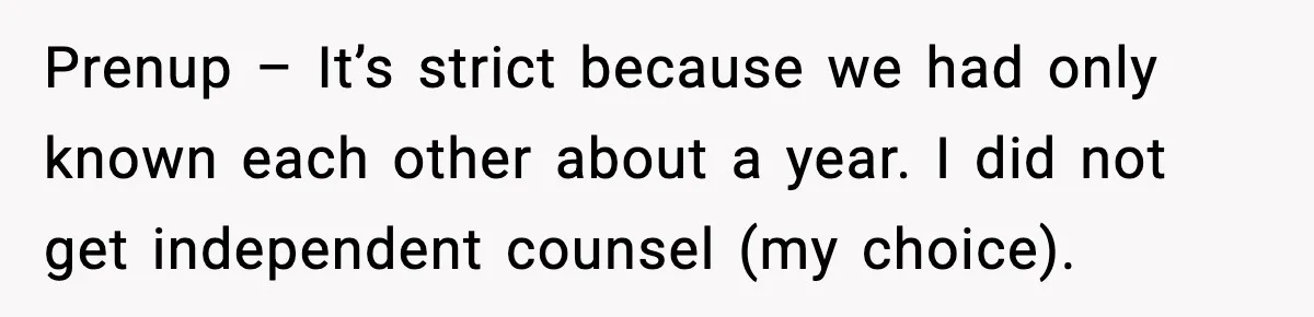 Prenup – It’s strict because we had only known each other about a year. I did not get independent counsel (my choice).