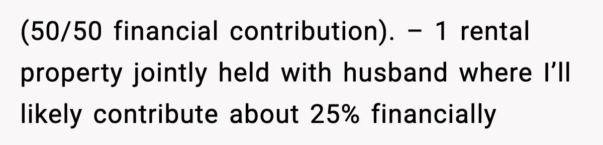 (50/50 financial contribution). – 1 rental property jointly held with husband where I’ll likely contribute about 25% financially