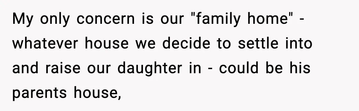 My only concern is our "family home" - whatever house we decide to settle into and raise our daughter in - could be his parents house,