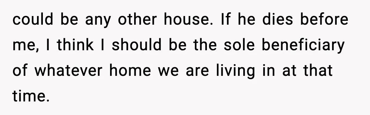 could be any other house. If he dies before me, I think I should be the sole beneficiary of whatever home we are living in at that time.