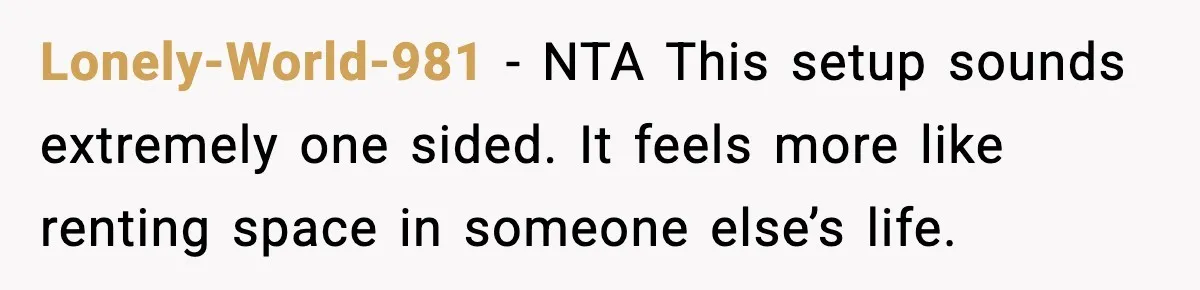 Lonely-World-981 - NTA This setup sounds extremely one sided. It feels more like renting space in someone else’s life.