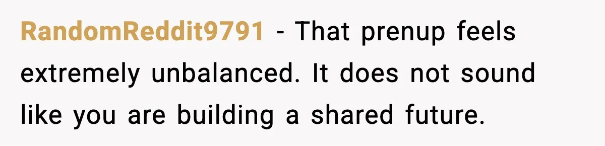 RandomReddit9791 - That prenup feels extremely unbalanced. It does not sound like you are building a shared future.
