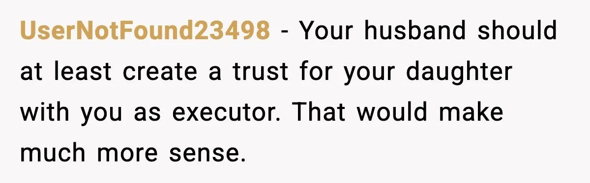 UserNotFound23498 - Your husband should at least create a trust for your daughter with you as executor. That would make much more sense.