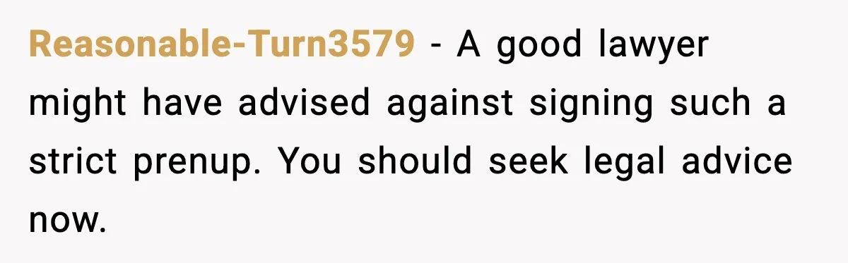 Reasonable-Turn3579 - A good lawyer might have advised against signing such a strict prenup. You should seek legal advice now.