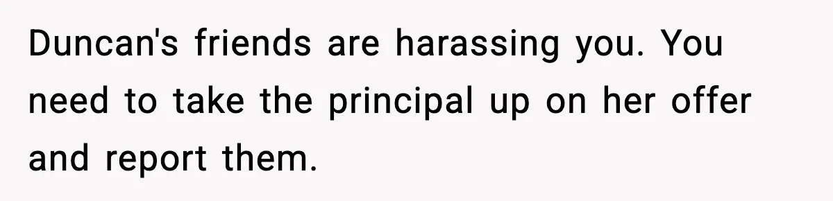 Duncan's friends are harassing you. You need to take the principal up on her offer and report them.