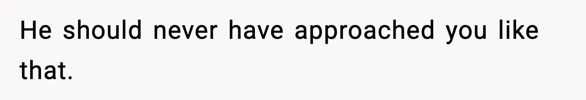 He should never have approached you like that.