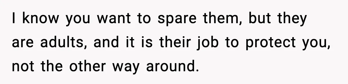 I know you want to spare them, but they are adults, and it is their job to protect you, not the other way around.