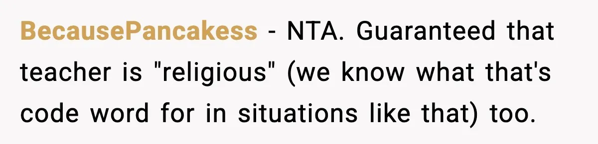 BecausePancakess − NTA. Guaranteed that teacher is "religious" (we know what that's code word for in situations like that) too.