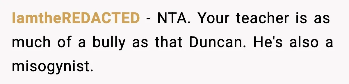 IamtheREDACTED − NTA. Your teacher is as much of a bully as that Duncan. He's also a misogynist.