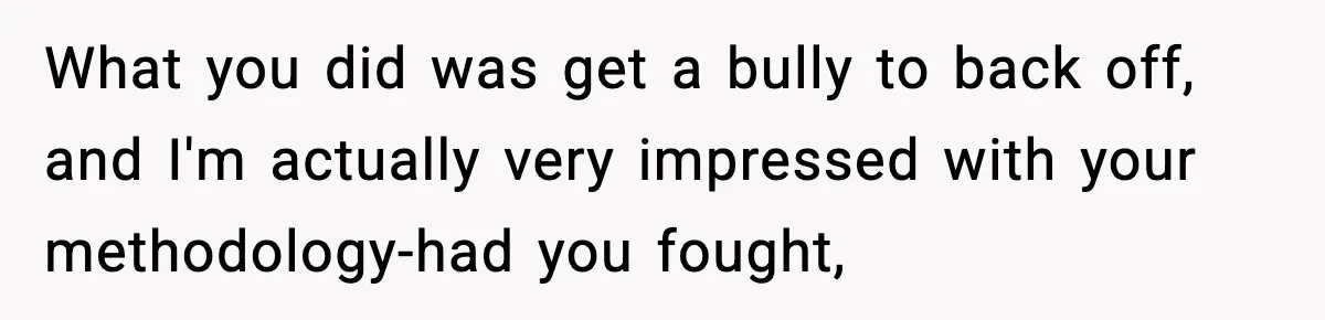 What you did was get a bully to back off, and I'm actually very impressed with your methodology-had you fought,
