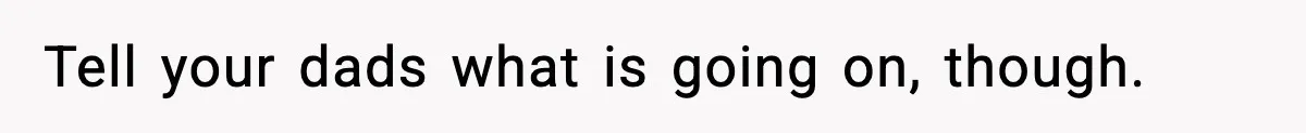 Tell your dads what is going on, though.