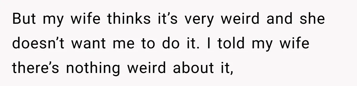But my wife thinks it’s very weird and she doesn’t want me to do it. I told my wife there’s nothing weird about it,