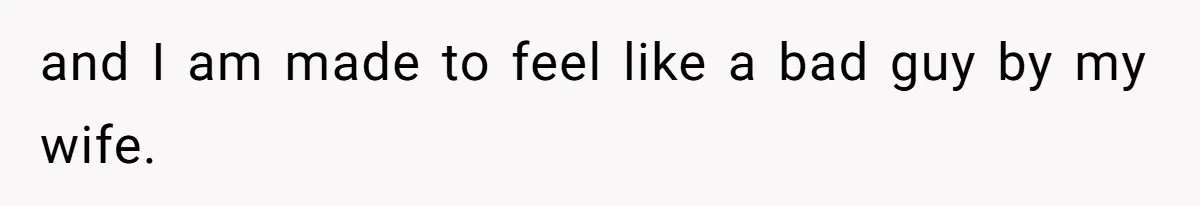and I am made to feel like a bad guy by my wife.