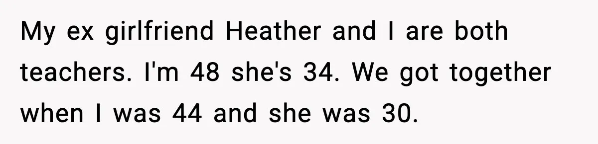 My ex girlfriend Heather and I are both teachers. I'm 48 she's 34. We got together when I was 44 and she was 30.