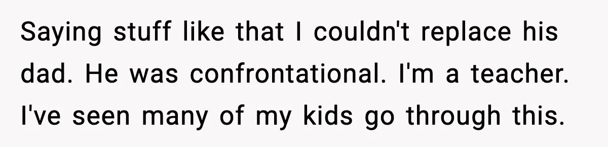 Saying stuff like that I couldn't replace his dad. He was confrontational. I'm a teacher. I've seen many of my kids go through this.