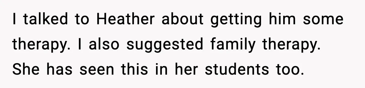 I talked to Heather about getting him some therapy. I also suggested family therapy. She has seen this in her students too.