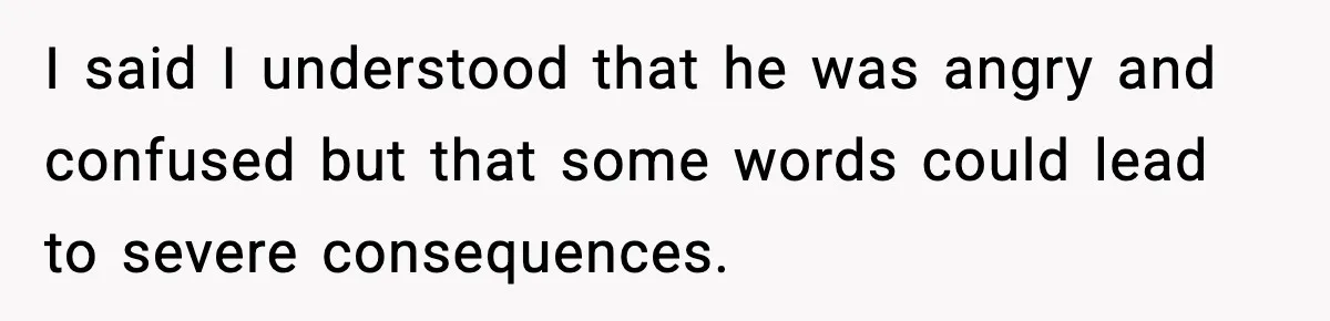 I said I understood that he was angry and confused but that some words could lead to severe consequences.