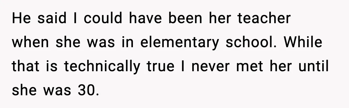 He said I could have been her teacher when she was in elementary school. While that is technically true I never met her until she was 30.