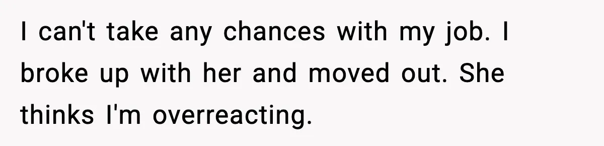 I can't take any chances with my job. I broke up with her and moved out. She thinks I'm overreacting.