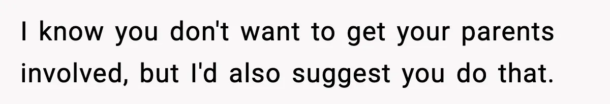 I know you don't want to get your parents involved, but I'd also suggest you do that.
