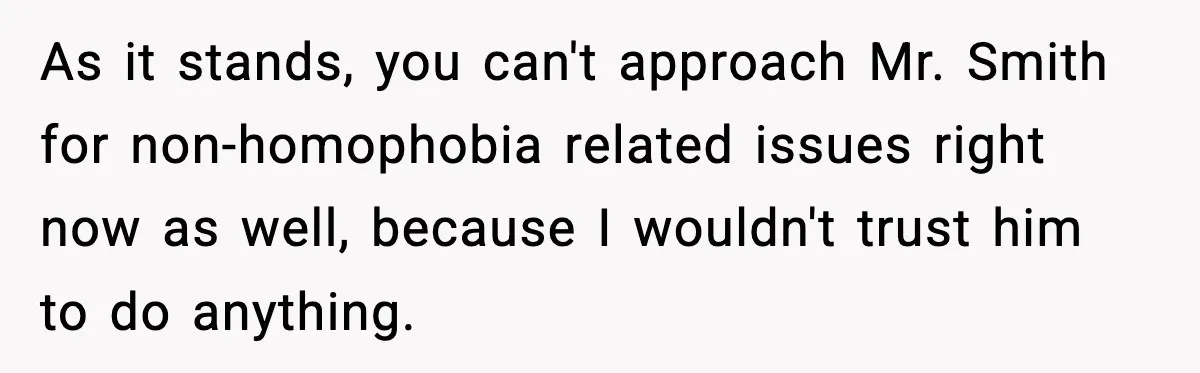 As it stands, you can't approach Mr. Smith for non-homophobia related issues right now as well, because I wouldn't trust him to do anything.