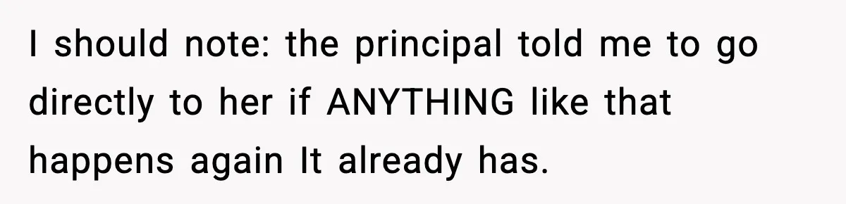 I should note: the principal told me to go directly to her if ANYTHING like that happens again It already has.