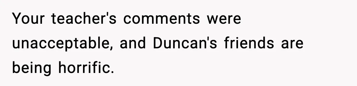 Your teacher's comments were unacceptable, and Duncan's friends are being horrific.