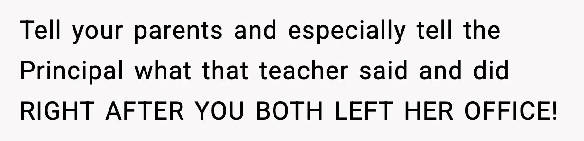Tell your parents and especially tell the Principal what that teacher said and did RIGHT AFTER YOU BOTH LEFT HER OFFICE!