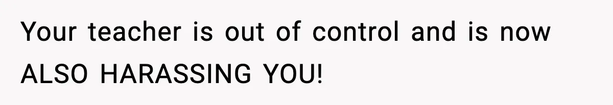 Your teacher is out of control and is now ALSO HARASSING YOU!