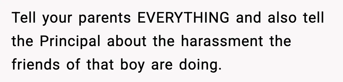 Tell your parents EVERYTHING and also tell the Principal about the harassment the friends of that boy are doing.