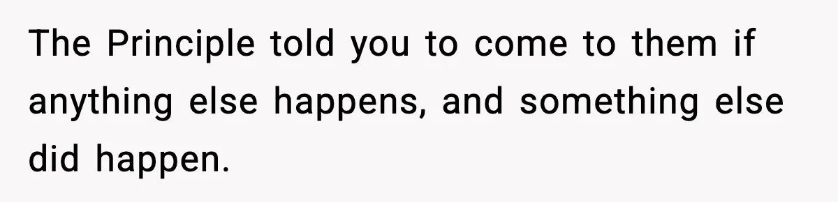 The Principle told you to come to them if anything else happens, and something else did happen.