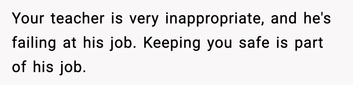 Your teacher is very inappropriate, and he's failing at his job. Keeping you safe is part of his job.