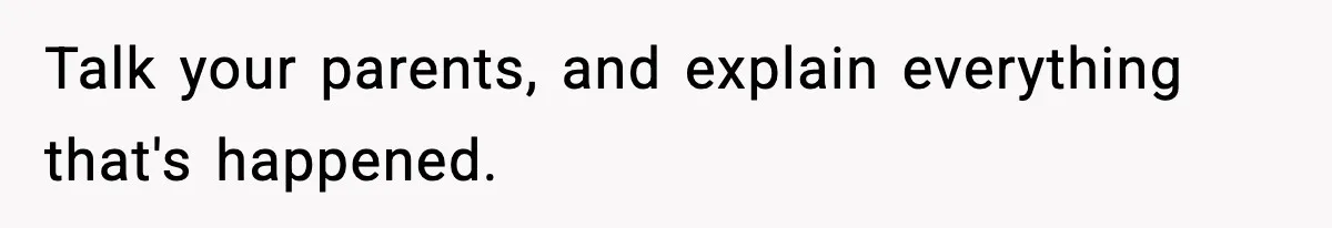Talk your parents, and explain everything that's happened.