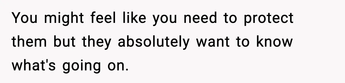 You might feel like you need to protect them but they absolutely want to know what's going on.