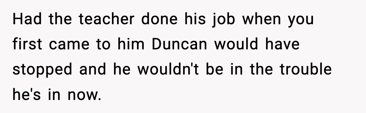 Had the teacher done his job when you first came to him Duncan would have stopped and he wouldn't be in the trouble he's in now.
